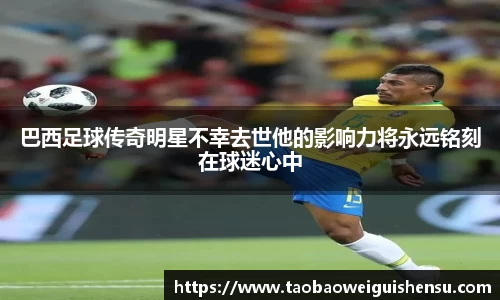 巴西足球传奇明星不幸去世他的影响力将永远铭刻在球迷心中